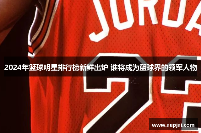 2024年篮球明星排行榜新鲜出炉 谁将成为篮球界的领军人物