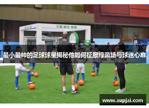 最小最帅的足球球星揭秘他如何征服绿茵场与球迷心扉