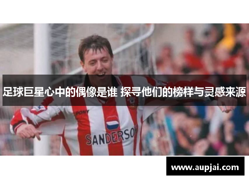 足球巨星心中的偶像是谁 探寻他们的榜样与灵感来源