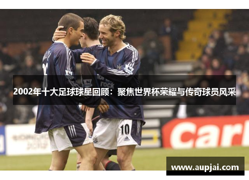 2002年十大足球球星回顾：聚焦世界杯荣耀与传奇球员风采