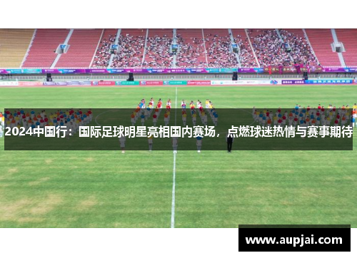 2024中国行：国际足球明星亮相国内赛场，点燃球迷热情与赛事期待